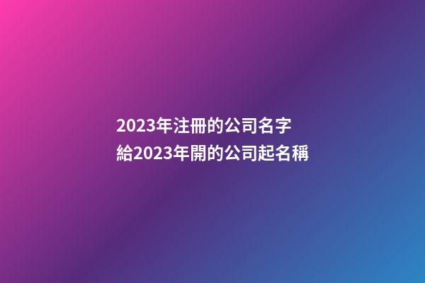 2023年注冊的公司名字 給2023年開的公司起名稱-第1張-公司起名-玄機派